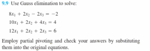 9.9 Use Gauss elimination to solve:
8x, + 2x2 – 2x3 = -2
10x, + 2x2 + 4x3 = 4
12x, + 2x2 + 2x3 = 6
Employ partial pivoting and check your answers by substituting
them into the original equations.

