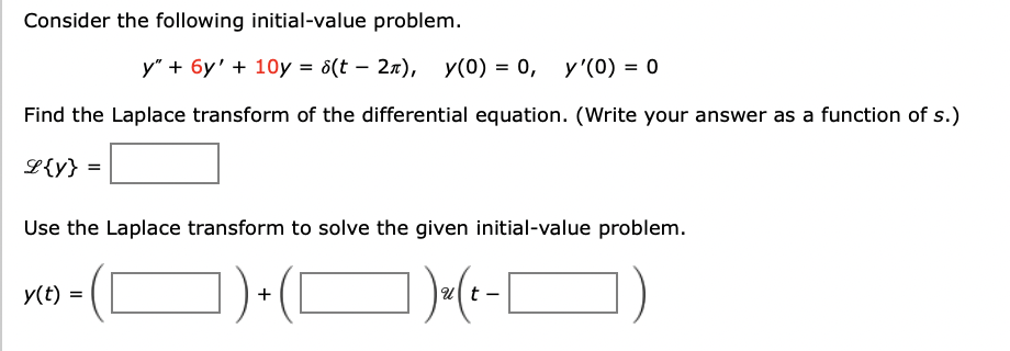 Consider the following initial-value problem.
y" + 6y' + 10y = 8(t – 27), y(0) = 0, y'(0) = 0
Find the Laplace transform of the differential equation. (Write your answer as a function of s.)
L{y} =
Use the Laplace transform to solve the given initial-value problem.
)(O)-(-|
y(t) =
