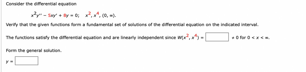 Consider the differential equation
x?y" - 5xy' + 8y = 0; x2, x*, (0, ∞).
Verify that the given functions form a fundamental set of solutions of the differential equation on the indicated interval.
The functions satisfy the differential equation and are linearly independent since W(x², x*) =
+ 0 for 0 < x < ∞.
Form the general solution.
y =

