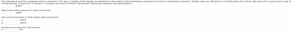 Two chemicals A and B are combined to form a chemical C. The rate, or velocity, of the reaction is proportional to the product of the instantaneous amounts of A and B not converted to chemical C. Initially, there are 100 grams of A and 50 grams of B, and for each gram of B, 2 grams of A is used. It
is observed that 15 grams of C is formed in 7 minutes. How much is formed in 28 minutes? (Round your answer to one decimal place.)
grams
What is the limiting amount of C after a long time?
grams
How much of chemicals A and B remains after a long time?
A
grams
B
grams
At what time is chemical C half-formed?
t =
min
