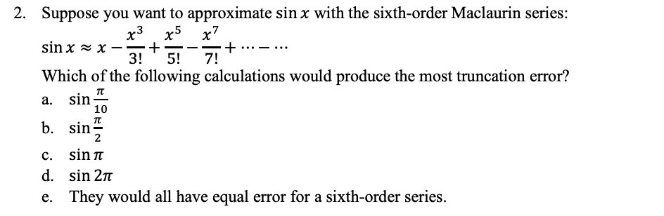 b. sin-
2. Suppose you want to approximate sin x with the sixth-order Maclaurin series:
x5
+
3!
x7
+
7!
x3
sin x = x
-
5!
Which of the following calculations would produce the most truncation error?
a. sin-
10
b. sin-
2
c. sin n
d. sin 2n
e. They would all have equal error for a sixth-order series.
