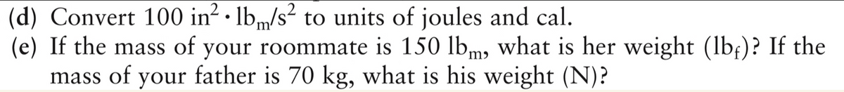 (d) Convert 100 in² · lb„/s² to units of joules and cal.
(e) If the mass of your roommate is 150 lbm, what is her weight (lb;)? If the
mass of your father is 70 kg, what is his weight (N)?

