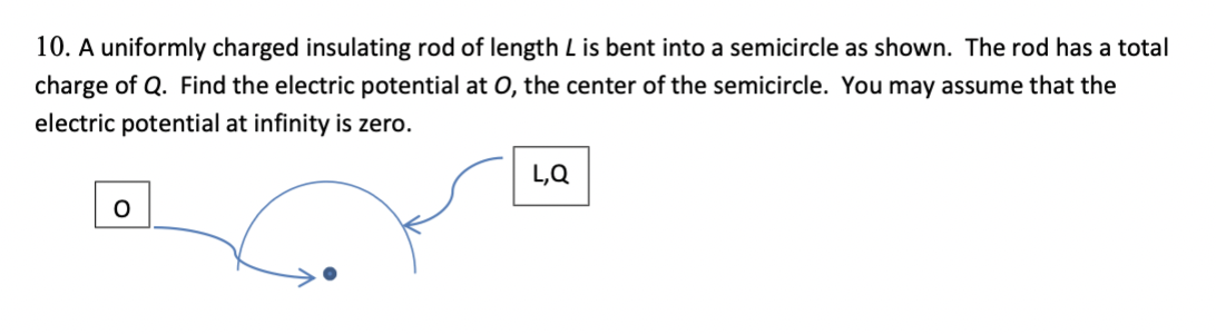 10. A uniformly charged insulating rod of length L is bent into a semicircle as shown. The rod has a total
charge of Q. Find the electric potential at 0, the center of the semicircle. You may assume that the
electric potential at infinity is zero.
L,Q
