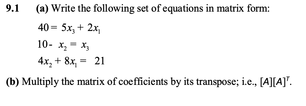 9.1
(a) Write the following set of equations in matrix form:
40 = 5x, + 2x,
10- x2 = X3
4x, + 8x, = 21
(b) Multiply the matrix of coefficients by its transpose; i.e., [A][A]".
