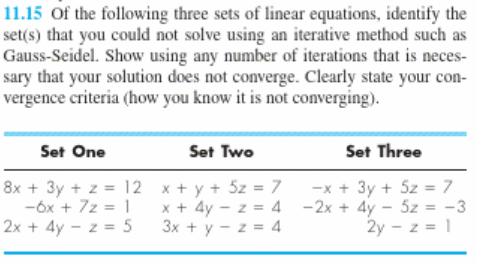 11.15 of the following three sets of linear equations, identify the
set(s) that you could not solve using an iterative method such as
Gauss-Seidel. Show using any number of iterations that is neces-
sary that your solution does not converge. Clearly state your con-
vergence criteria (how you know it is not converging).
Set One
Set Two
Set Three
8x + 3y + z = 12 x + y + 5z = 7
-óx + 7z = 1
2x + 4y - z = 5
-x + 3y + 5z = 7
x + 4y - z = 4 -2x + 4y - 5z = -3
2y - z = 1
3x + y - z = 4
