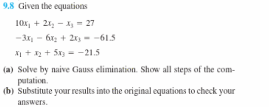 9.8 Given the equations
10x, + 2x, - X3 = 27
-3x - 6x2 + 2x3 = -61.5
X1 + X2 + 5x3 = -21.5
(a) Solve by naive Gauss elimination. Show all steps of the com-
putation.
(b) Substitute your results into the original equations to check your
answers.
