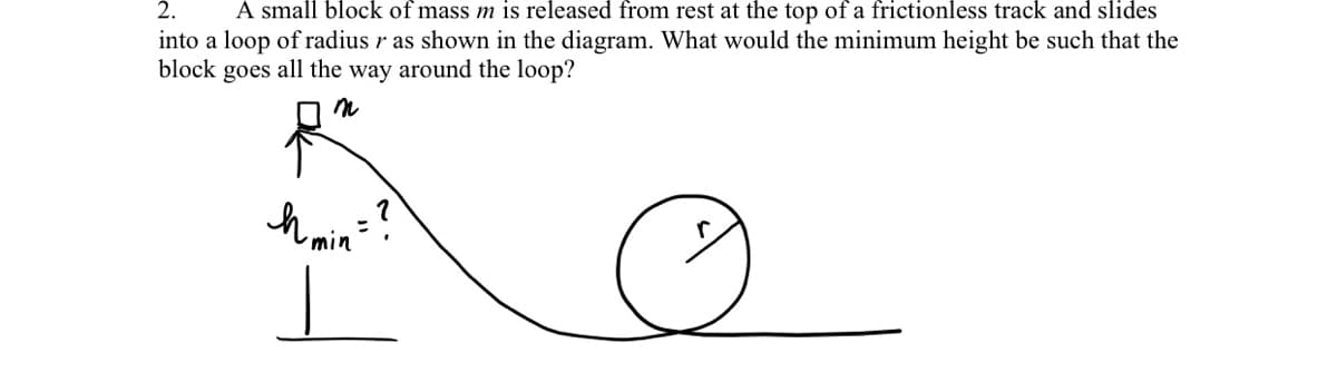 2.
A small block of mass m is released from rest at the top of a frictionless track and slides
into a loop of radius r as shown in the diagram. What would the minimum height be such that the
block
goes
all the way around the loop?
h min"
