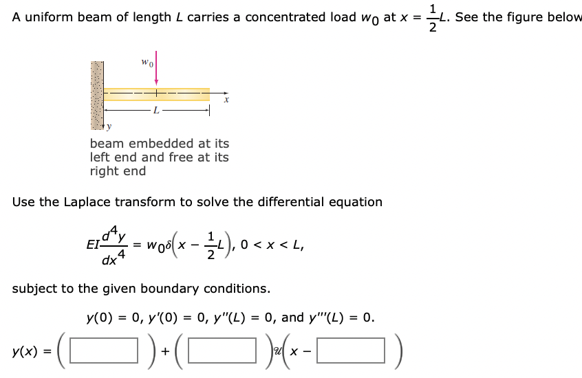 A uniform beam of length L carries a concentrated load wo at x =
L. See the figure below
2
Wo
beam embedded at its
left end and free at its
right end
Use the Laplace transform to solve the differential equation
EI-
4
dx
woolx-), 0 < x < L,
subject to the given boundary conditions.
y(0) = 0, y'(0) = 0, y"(L) = 0, and y"'(L) = 0.
%3D
y(x) =
