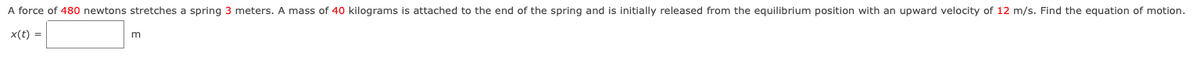 A force of 480 newtons stretches a spring 3 meters. A mass of 40 kilograms is attached to the end of the spring and is initially released from the equilibrium position with an upward velocity of 12 m/s. Find the equation of motion.
x(t) =
