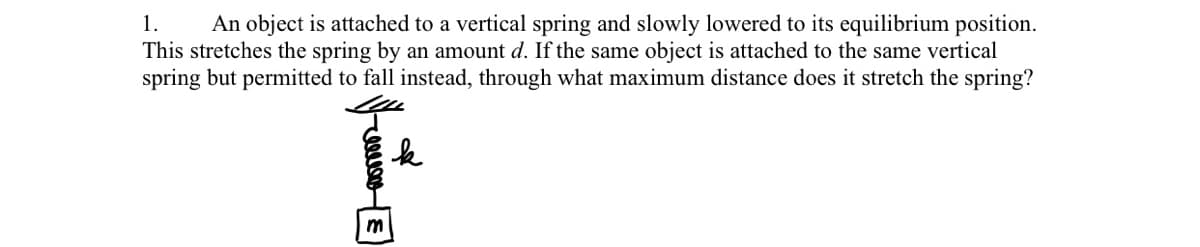 1.
This stretches the spring by an amount d. If the same object is attached to the same vertical
spring but permitted to fall instead, through what maximum distance does it stretch the spring?
An object is attached to a vertical spring and slowly lowered to its equilibrium position.
m
