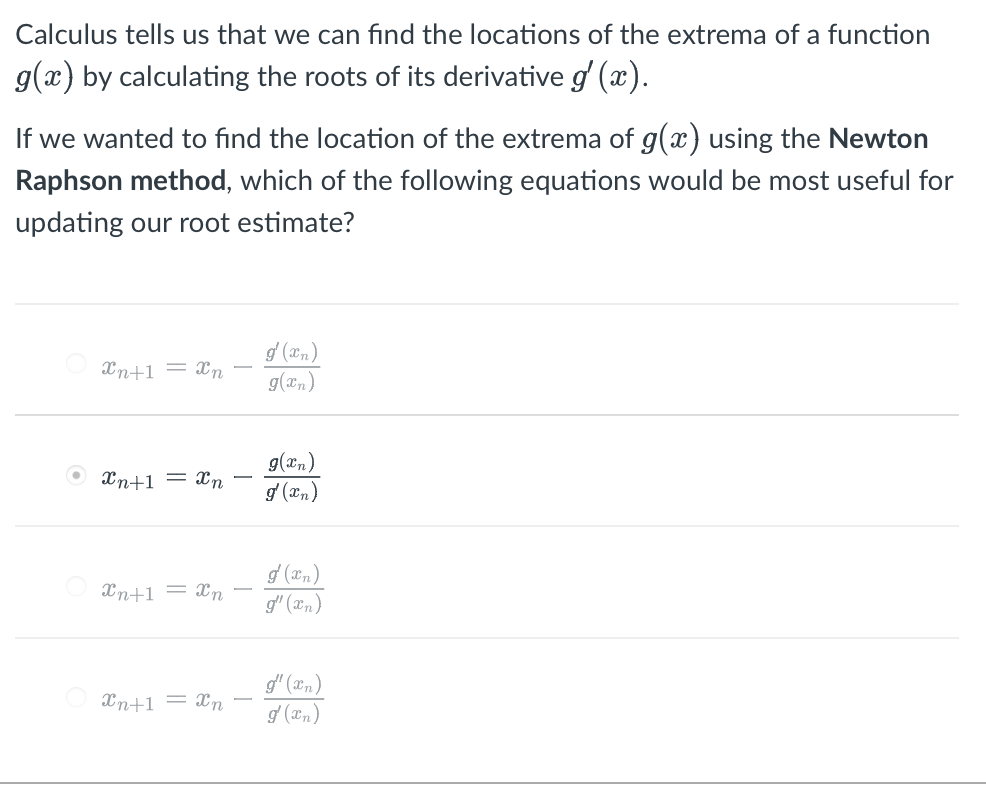 Calculus tells us that we can fınd the locations of the extrema of a function
g(x) by calculating the roots of its derivative g (x).
If we wanted to find the location of the extrema of g(x) using the Newton
Raphson method, which of the following equations would be most useful for
updating our root estimate?
d (0n)
g(xn)
Xn+1 = xn
g(xn)
g (xn)
Xn+1 = xn
Xn+1 = Xn
g' (xn)
g" (xn)
Xn+1 = xn
