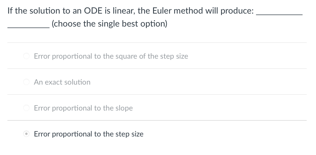 If the solution to an ODE is linear, the Euler method will produce:
(choose the single best option)
Error proportional to the square of the step size
An exact solution
Error proportional to the slope
O Error proportional to the step size
