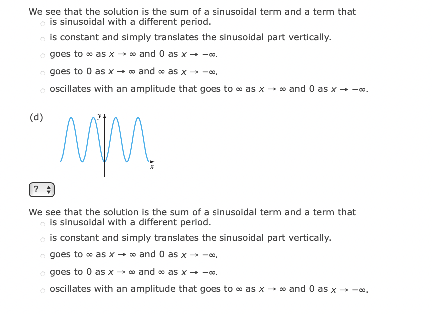 We see that the solution is the sum of a sinusoidal term and a term that
o is sinusoidal with a different period.
o is constant and simply translates the sinusoidal part vertically.
o goes to o as x → ∞ and 0 as x
> -00.
o goes to 0 as x → o and ∞ as x → -o.
oscillates with an amplitude that goes to o as x → ∞ and 0 as x → -o.
(d)
?
We see that the solution is the sum of a sinusoidal term and a term that
o is sinusoidal with a different period.
o is constant and simply translates the sinusoidal part vertically.
o goes to o as x → o and 0 as x → -o.
goes to 0 as x → ∞ and o as x → -o.
o oscillates with an amplitude that goes to o as x → ∞ and 0 as x → -.
