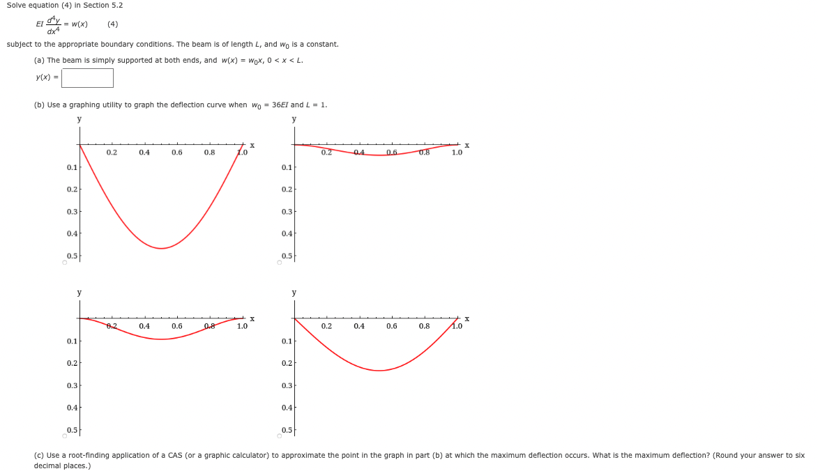 Solve equation (4) in Section 5.2
EI
= w(x)
(4)
dx
subject to the appropriate boundary conditions. The beam is of length L, and wo is a constant.
(a) The beam is simply supported at both ends, and w(x) = wox, 0 <x < L.
Y(x) =
(b) Use a graphing utility to graph the deflection curve when wo = 36EI and L = 1.
y
y
0.2
0.4
0.6
0.8
1.0
0.2
0.4
0.6
0.8
1.0
0.1
0.1
0.2
0.2
0.3
0.3
0.4
0.4
0.5
0.5
y
y
6.2
0.4
0.6
0.8
1.0
0.2
0.4
0.6
0.8
1.0
0.1
0.1
0.2
0.2
0.3
0.3
0.4
0.4
0.5
0.5
(c) Use a root-finding application of a CAS (or a graphic calculator) to approximate the point in the graph in part (b) at which the maximum deflection occurs. What is the maximum deflection? (Round your answer to six
decimal places.)
