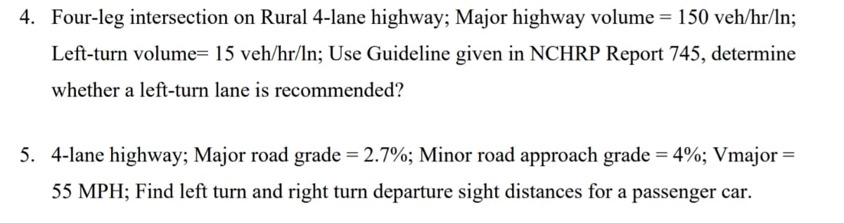 4. Four-leg intersection on Rural 4-lane highway; Major highway volume = 150 veh/hr/In;
Left-turn volume= 15 veh/hr/ln; Use Guideline given in NCHRP Report 745, determine
whether a left-turn lane is recommended?
5. 4-lane highway; Major road grade = 2.7%; Minor road approach grade = 4%; Vmajor =
55 MPH; Find left turn and right turn departure sight distances for a passenger car.
