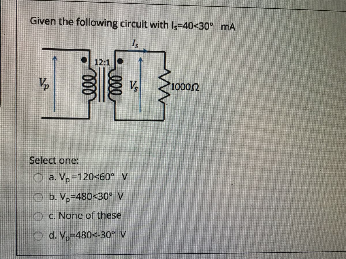 Given the following circuit with Is-40<30° mA
12:1
Vp
V
10002
Select one:
O a. V, =120<60° V
O b. V,-480<30° V
Oc. None of these
O d. V,-480<-30° V
