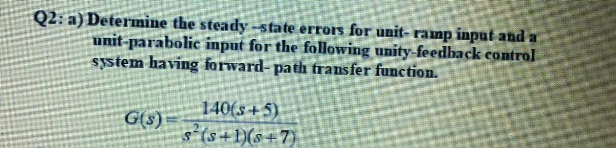 Q2: a) Determine the steady -state erros for unit- ramp input and a
unit-parabolic input for the following unity feedback control
system having forward- path transfer function.
140(s +5)
s'(s+1)(s +7)
G(s)=
