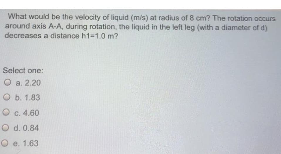 What would be the velocity of liquid (m/s) at radius of 8 cm? The rotation occurs
around axis A-A, during rotation, the liquid in the left leg (with a diameter of
decreases a distance h1=1.0 m?
Select one:
О а. 2.20
О b. 1.83
O c. 4.60
O d. 0.84
O e. 1.63
