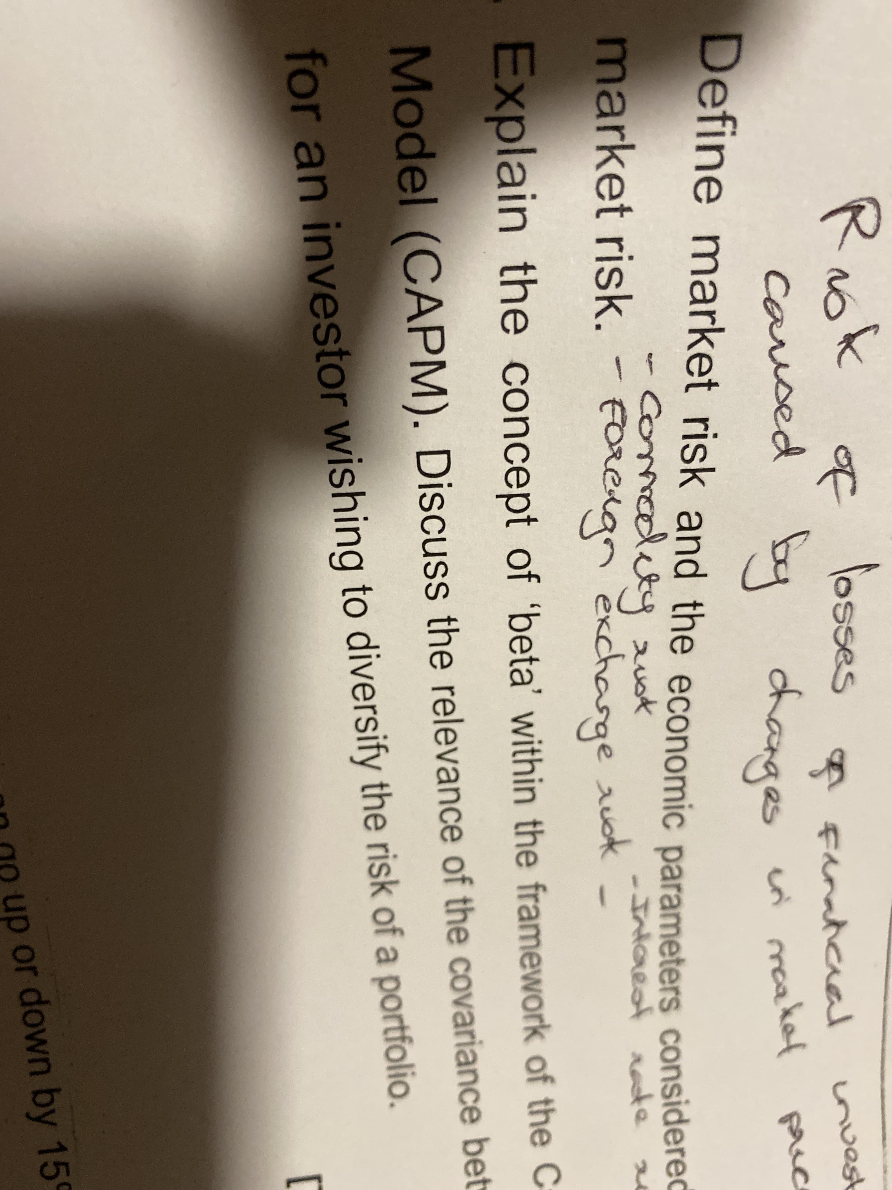 Rok of
losses
caused by changes
Define market risk and the economic parameters considered
A Fanaticaal
cri maakel
invest
prec
comodety uk
Foteign exchasge aud -Intarest rate a
FOReAgn
market risk. -
e auok
Explain the concept of 'beta' within the framework of the C
Model (CAPM). Discuss the relevance of the covariance bet
for an investor wishing to diversify the risk of a portfolio
0n up or down by 159
