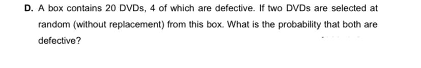 D. A box contains 20 DVDs, 4 of which are defective. If two DVDS are selected at
random (without replacement) from this box. What is the probability that both are
defective?
