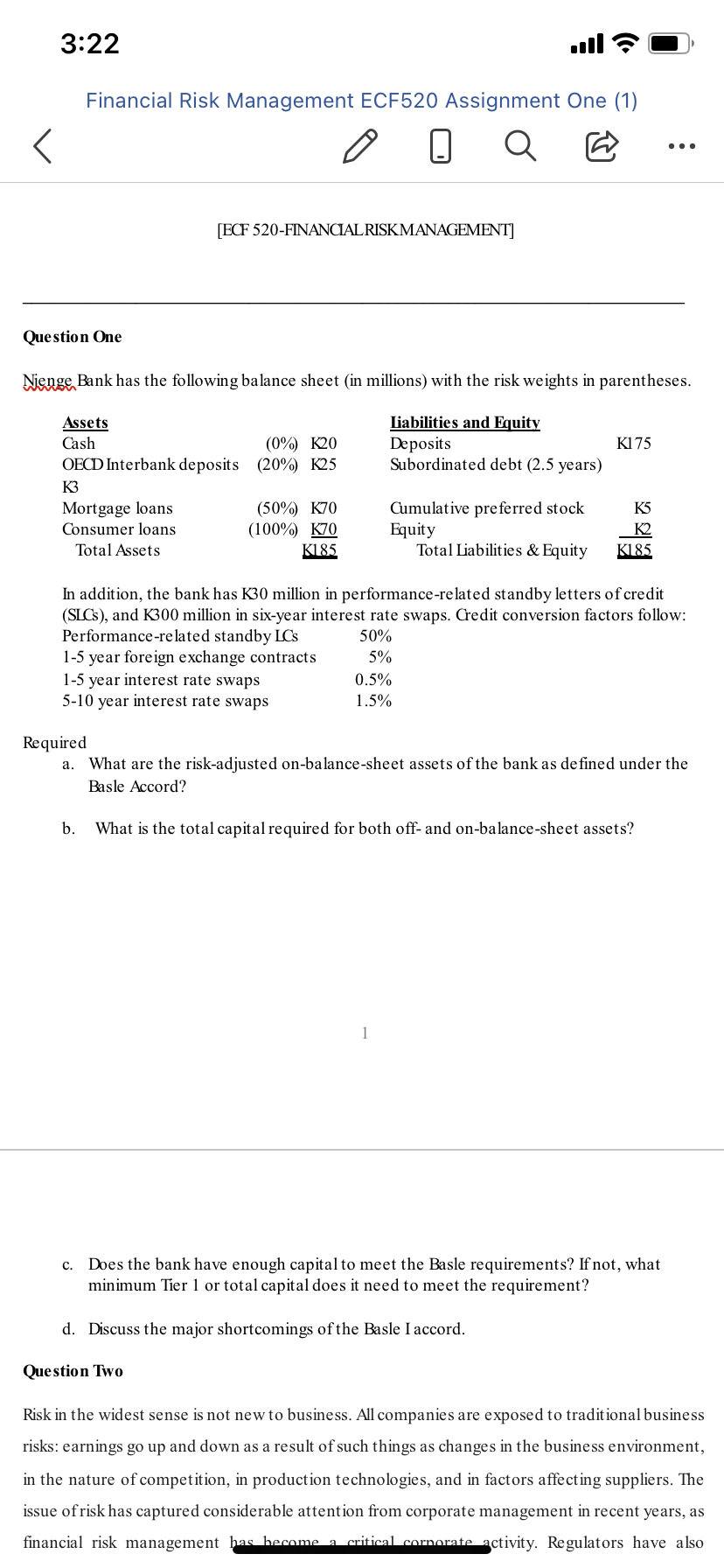 3:22
ull
Financial Risk Management ECF520 Assignment One (1)
...
[ECF 520-FINANCIALRISKMANAGEMENT]
Que stion One
Nienge Bank has the following balance sheet (in millions) with the risk weights in parentheses.
Liabilities and Equity
Deposits
Subordinated debt (2.5 years)
Assets
(0%) K20
OECD Interbank deposits (20%) K25
Cash
K175
K3
Mortgage loans
Consumer loans
(50%) K70
(100%) K70
K185
Cumulative pre ferred stock
Equity
Total Liabilities & Equity
K5
K2
Total Assets
K185
In addition, the bank has K30 million in performance-related standby letters of credit
(SLCS), and K300 million in six-year interest rate swaps. Credit conversion factors follow:
Performance-related standby LCs
1-5 year foreign exchange contracts
1-5 year interest rate swaps
5-10 year interest rate swaps
50%
5%
0.5%
1.5%
Required
a. What are the risk-adjusted on-balance-sheet assets of the bank as de fined under the
Basle Accord?
b.
What is the total capital required for both off- and on-balance-sheet assets?
1
c. Does the bank have enough capital to meet the Basle requirements? If not, what
minimum Tier 1 or total capital does it need to meet the requirement?
d. Discuss the major shortcomings of the Basle I accord.
Question Two
Risk in the widest sense is not new to business. All companies are exposed to traditional business
risks: earnings go up and down as a result of such things as changes in the business environment,
in the nature of competition, in production technologies, and in factors affecting suppliers. The
issue of risk has captured considerable attention from corporate management in recent years, as
financial risk management has hecome a critical cornorate activity. Regulators have also
