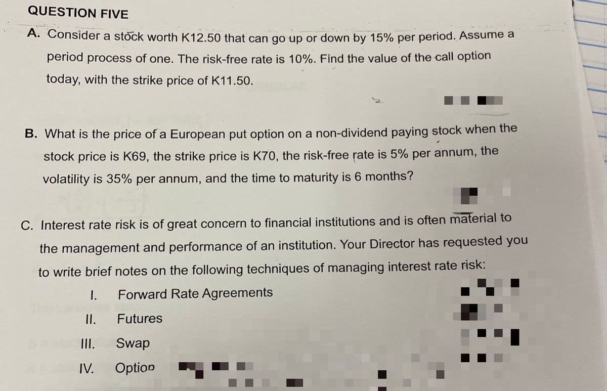 QUESTION FIVE
A. Consider a stock worth K12.50 that can go up or down by 15% per period. Assume a
period process of one. The risk-free rate is 10%. Find the value of the call option
today, with the strike price of K11.50.
B. What is the price of a European put option on a non-dividend paying stock when the
stock price is K69, the strike price is K70, the risk-free rate is 5% per annum, the
volatility is 35% per annum, and the time to maturity is 6 months?
C. Interest rate risk is of great concern to financial institutions and is often material tO
the management and performance of an institution. Your Director has requested you
to write brief notes on the following techniques of managing interest rate risk:
I.
Forward Rate Agreements
I.
Futures
II.
Swap
IV.
Option

