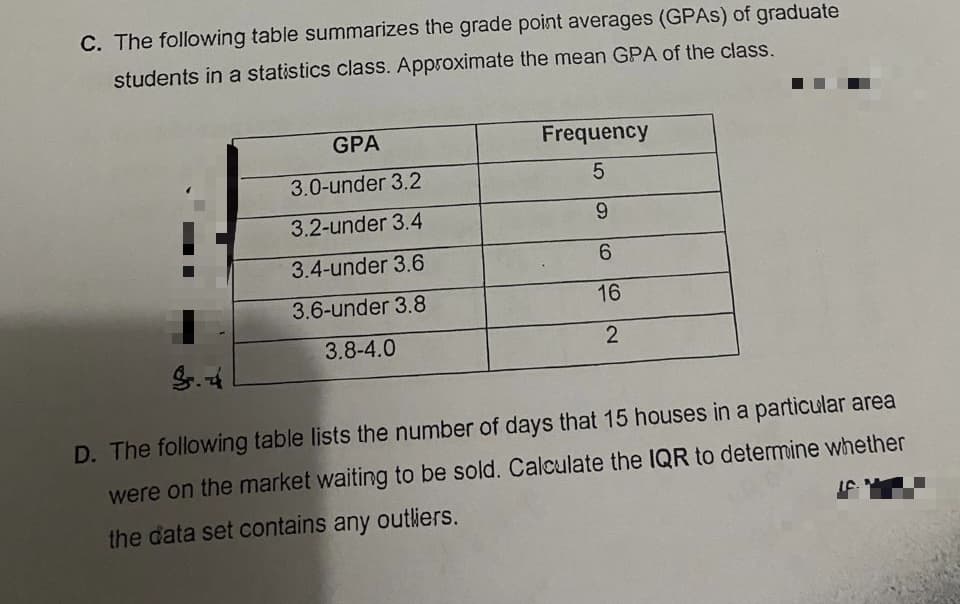 C. The following table summarizes the grade point averages (GPAS) of graduate
students in a statistics class. Approximate the mean GPA of the class.
GPA
Frequency
3.0-under 3.2
3.2-under 3.4
6.
3.4-under 3.6
6.
3.6-under 3.8
16
3.8-4.0
D. The following table lists the number of days that 15 houses in a particular area
were on the market waiting to be sold. Calculate the IQR to determine whether
the data set contains any outliers.
