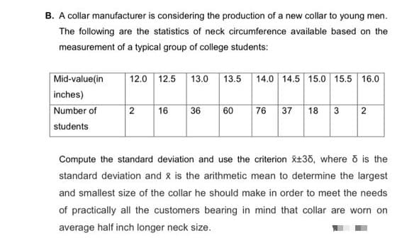 B. A collar manufacturer is considering the production of a new collar to young men.
The following are the statistics of neck circumference available based on the
measurement of a typical group of college students:
Mid-value(in
inches)
Number of
students
12.0 12.5
13.0
13.5
14.0 14.5 15.0 15.5 16.0
2
16
36
60
76 37
18
3
2
Compute the standard deviation and use the criterion xt33, where õ is the
standard deviation and x is the arithmetic mean to determine the largest
and smallest size of the collar he should make in order to meet the needs
of practically all the customers bearing in mind that collar are worn on
average half inch longer neck size.
