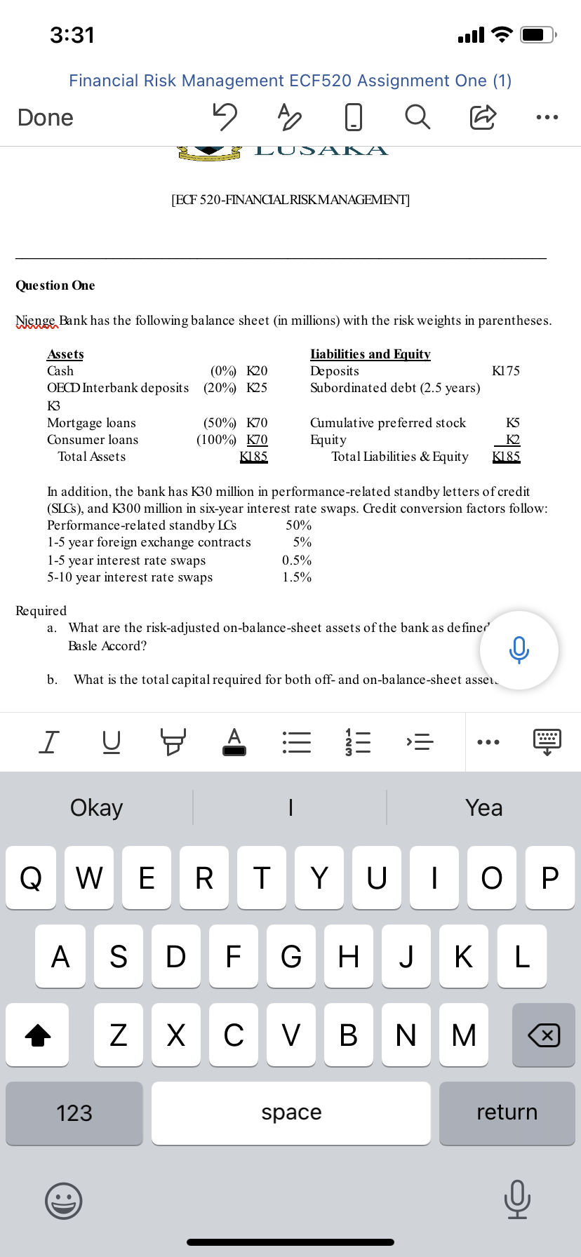 3:31
ull
Financial Risk Management ECF520 Assignment One (1)
Done
...
LUSA KA
[ECF 520-FINANCIALRISKMANAGEMENT]
Que stion One
Nienge Bank has the following balance sheet (in millions) with the risk weights in parentheses.
Assets
Cash
(0%) K20
OECD Interbank deposits (20%) K25
Liabilities and Equity
Deposits
Subordinated debt (2.5 years)
K175
K3
Mortgage loans
Consumer loans
(50%) K70
(100%) K70
Cumulative pre ferred stock
Equity
Total Liabilities & Equity
K5
K2
K185
Total Assets
K185
In addition, the bank has K30 million in performance-related standby letters of credit
(SLCS), and K300 million in six-year interest rate swaps. Credit conversion factors follow:
Performance-re lated standby LCs
1-5 year foreign exchange contracts
1-5 year interest rate swaps
5-10 year interest rate swaps
50%
5%
0.5%
1.5%
Required
a. What are the risk-adjusted on-balance-sheet assets of the bank as de finer
Basle Accord?
b.
What is the total capital required for both off- and on-balance-sheet asser.
I
...
Okay
Yea
Q W E
R
Y U
ОР
A
S
F
G H
J
K
X
V
B N M
В
123
space
return
国。
N
