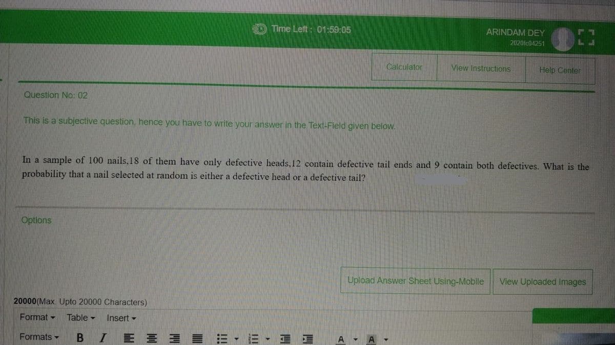 EO Time Left: 01:59:05
ARINDAM DEY
2020fc04251
Calculator
View Instructions
Help Center
Question No: 02
This is a subjective question, hence you have to write your answer in the Text-Field given below.
In a sample of 100 nails,18 of them have only defective heads, 12 contain defective tail ends and 9 contain both defectives. What is the
probability that a nail selected at random is either a defective head or a defective tail?
Options
Upload Answer Sheet Using-Mobile
View Uploaded Images
20000(Max. Upto 20000 Characters)
Format -
Table -
Insert -
Formats -
B
三 三
II
III
