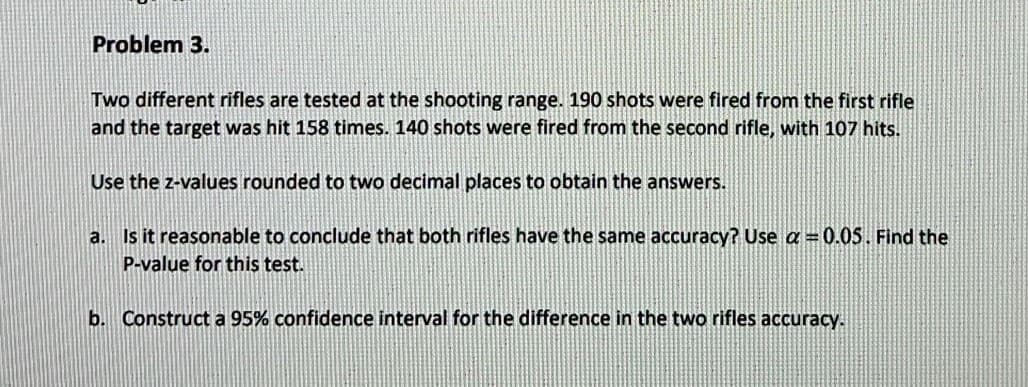 Problem 3.
Two different rifles are tested at the shooting range. 190 shots were fired from the first rifle
and the target was hit 158 times. 140 shots were fired from the second rifle, with 107 hits.
Use the z-values rounded to two decimal places to obtain the answers.
a. Is it reasonable to conclude that both rifles have the same accuracy? Use a = 0.05. Find the
P-value for this test.
b. Construct a 95% confidence interval for the difference in the two rifles accuracy.

