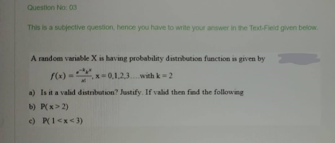 Question No: 03
This is a subjective question, hence you have to write your answer in the Text-Field given below.
A random variable X is having probability distribution function is given by
f(x) = x= 0,1,2,3...with k = 2
%3D
a) Is it a valid distribution? Justify. If valid then find the following
b) P(x> 2)
c) P(1<x<3)
