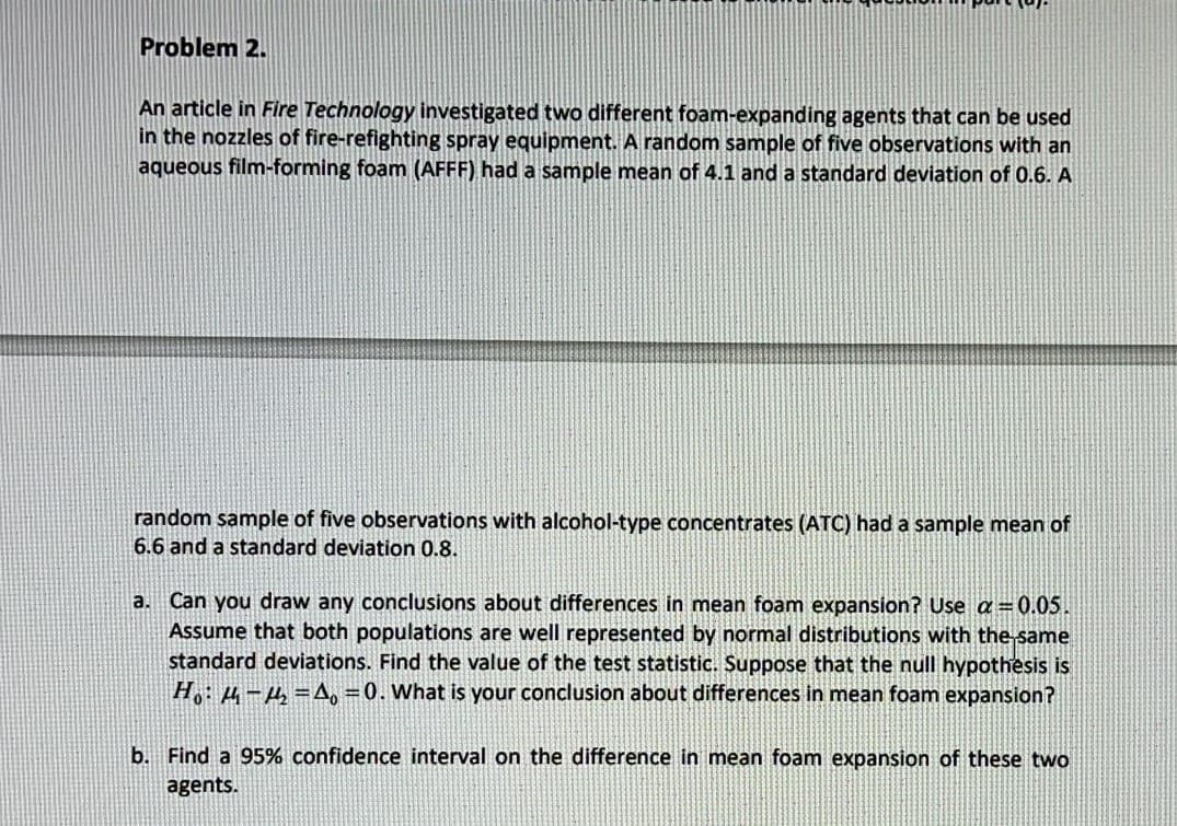 Problem 2.
An article in Fire Technology investigated two different foam-expanding agents that can be used
in the nozzles of fire-refighting spray equipment. A random sample of five observations with an
aqueous film-forming foam (AFFF) had a sample mean of 4.1 and a standard deviation of 0.6. A
random sample of five observations with alcohol-type concentrates (ATC) had a sample mean of
6.6 and a standard deviation 0.8.
a. Can you draw any conclusions about differences in mean foam expansion? Use a=0.05.
Assume that both populations are well represented by normal distributions with the same
standard deviations. Find the value of the test statistic. Suppose that the null hypothesis is
H: µ -4=A, =0. What is your conclusion about differences in mean foam expansion?
b. Find a 95% confidence interval on the difference in mean foam expansion of these two
agents.
