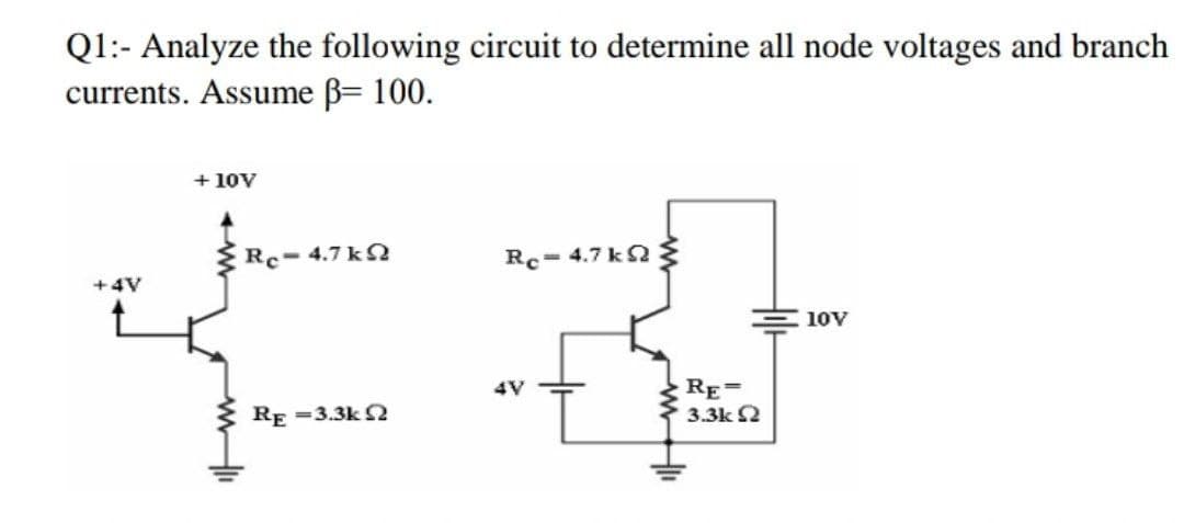 Q1:- Analyze the following circuit to determine all node voltages and branch
currents. Assume B= 100.
+ 10V
Rc- 4.7 k ?
Rc= 4.7 k
+4V
10V
RE=
3.3k 2
4V
RE =3.3k S
