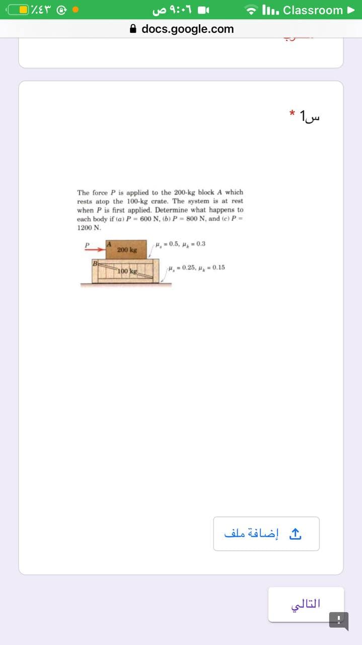 uo 9::1
- ln. Classroom
A docs.google.com
The force P is applied to the 200-kg block A which
rests atop the 100-kg crate. The system is at rest
when P is first applied. Determine what happens to
each body if (a) P 600 N, (b) P = 800 N, and (e) P =
1200 N.
P
H, = 0.5, u, = 0.3
200 kg
100 kg
H, - 0.25, H. = 0.15
