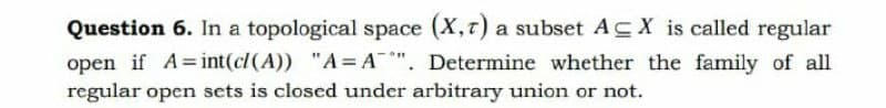 Question 6. In a topological space (X,t) a subset ACX is called regular
open if A=int(cl (A)) "A= A*". Determine whether the family of all
regular open sets is closed under arbitrary union or not.
