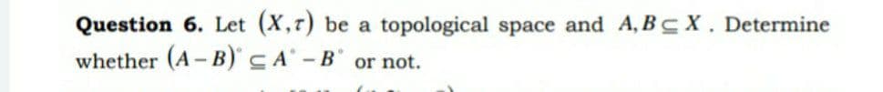 Question 6. Let (X,7) be a topological space and A, BCX. Determine
whether (A-B) CA - B or not.
