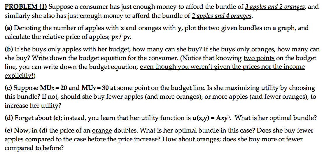 PROBLEM (1) Suppose a consumer has just enough money to afford the bundle of 3 apples and 2 oranges, and
similarly she also has just enough money to afford the bundle of 2 apples and 4 oranges.
(a) Denoting the number of apples with x and oranges with y, plot the two given bundles on a graph, and
calculate the relative price of apples; px/
pr.
(b) If she buys only apples with her budget, how many can she buy? If she buys only oranges, how many can
she buy? Write down the budget equation for the consumer. (Notice that knowing two points on the budget
line, you can write down the budget equation, even though you weren't given the prices nor the income
explicitly!)
(c) Suppose MUx = 20 and MUY = 30 at some point on the budget line. Is she maximizing utility by choosing
this bundle? If not, should she buy fewer apples (and more oranges), or more apples (and fewer oranges), to
increase her utility?
(d) Forget about (c); instead, you learn that her utility function is u(x,y) = Axy³. What is her optimal bundle?
(e) Now, in (d) the price of an orange doubles. What is her optimal bundle in this case? Does she buy fewer
apples compared to the case before the price increase? How about oranges; does she buy more or fewer
compared to before?
