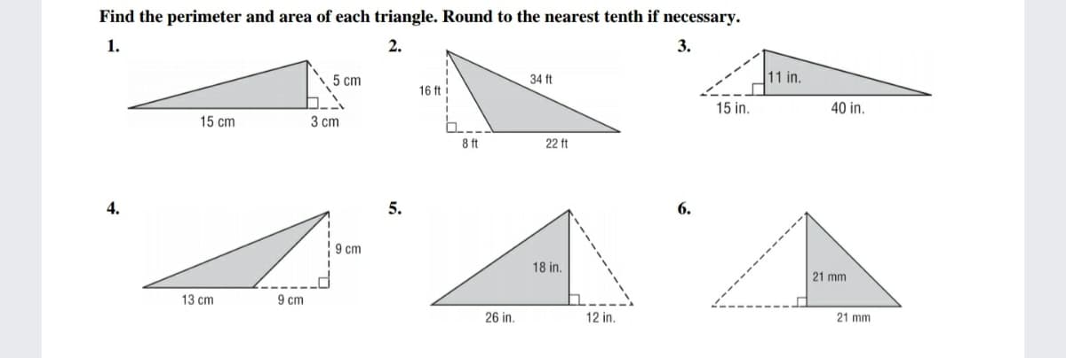 Find the perimeter and area of each triangle. Round to the nearest tenth if necessary.
1.
2.
3.
5 cm
34 ft
11 in.
16 ft i
15 in.
40 in.
15 cm
3 cm
8 ft
22 ft
4.
5.
6.
9 cm
18 in.
21 mm
13 cm
9 cm
26 in.
12 in.
21 mm
