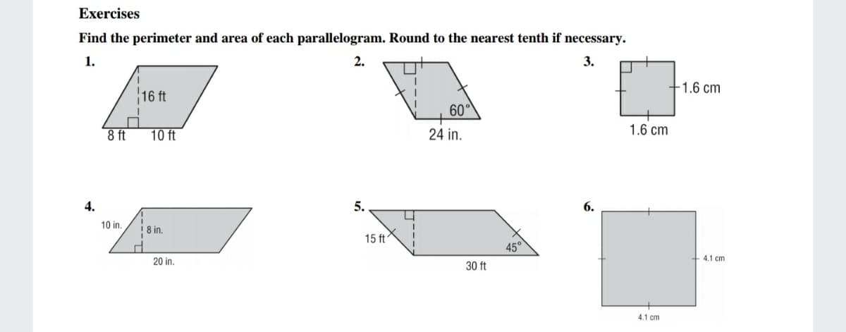 Exercises
Find the perimeter and area of each parallelogram. Round to the nearest tenth if necessary.
1.
3.
+1.6 cm
16 ft
60°
8 ft
10 ft
24 in.
1.6 cm
4.
5.
6.
10 in.
! 8 in.
15 ft
45°
20 in.
+ 4.1 cm
30 ft
4.1 cm
