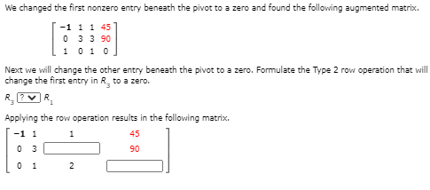 We changed the first nonzero entry beneath the pivot to a zero and found the following augmented matrix.
-1 1 1 45
0 33 90
1 010
Next we will change the other entry beneath the pivot to a zero. Formulate the Type 2 row operation that will
change the first entry in R, to a zero.
R. ?vR,
Applying the row operation results in the following matrix.
-1 1
1
45
0 3
90
2
