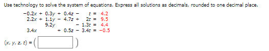 Use technology to solve the system of equations. Express all solutions as decimals, rounded to one decimal place.
-0.2x + 0.3y + 0.4z -
t = 4.2
2.2x + 1.1y - 4.7z + 2r = 9.5
- 1.3t = 4.4
+ 0.5z - 3.4t = -0.5
9.2y
3.4x
(x, y, z, t) =
