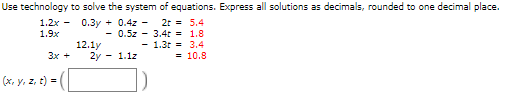 Use technology to solve the system of equations. Express all solutions as decimals, rounded to one decimal place.
1.2x - 0.3y + 0.4z - 2r = 5.4
- 0.5z - 3.4t = 1.8
- 1.3t = 3.4
= 10.8
1.9x
12.1y
2y - 1.1z
Зх +
(x, y, z, t) =
