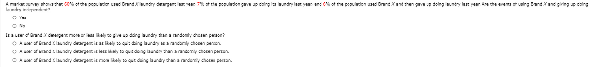 A market survey shows that 60% of the population used Brand X laundry detergent last year, 7% of the population gave up doing its laundry last year, and 6% of the population used Brand X and then gave up doing laundry last year. Are the events of using Brand X and giving up doing
laundry independent?
O Yes
O No
Is a user of Brand X detergent more or less likely to give up doing laundry than a randomly chosen person?
O A user of Brand X laundry detergent is as likely to quit doing laundry as a randomly chosen person.
O A user of Brand X laundry detergent is less likely to quit doing laundry than a randomly chosen person.
O A user of Brand X laundry detergent is more likely to quit doing laundry than a randomly chosen person.
