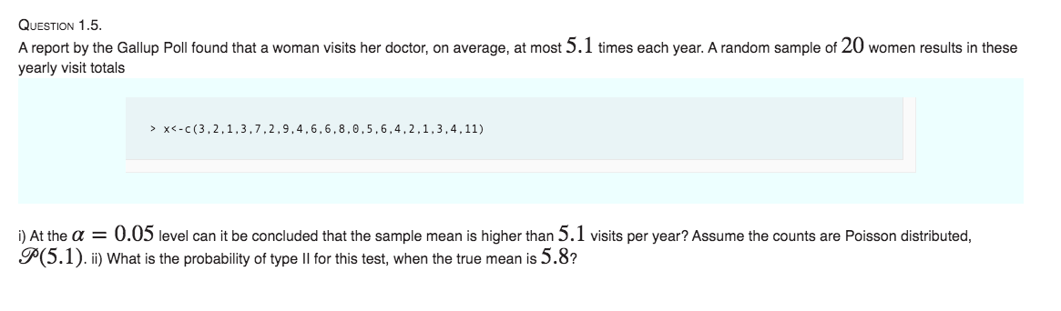 QUESTION 1.5.
A report by the Gallup Poll found that a woman visits her doctor, on average, at most 5.1 times each year. A random sample of 20 women results in these
yearly visit totals
> x<-c (3,2,1,3,7,2,9,4,6,6,8,0,5,6,4,2,1,3,4,11)
i) At the a = 0.05 level can it be concluded that the sample mean is higher than 5.1 visits per year? Assume the counts are Poisson distributed,
P(5.1). ii) What is the probability of type II for this test, when the true mean is 5.8?
