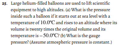 25. Large helium-filled balloons are used to lift scientific
equipment to high altitudes. (a) What is the pressure
inside such a balloon if it starts out at sea level with a
temperature of 10.0°C and rises to an altitude where its
volume is twenty times the original volume and its
temperature is – 50.0°C? (b) What is the gauge
pressure? (Assume atmospheric pressure is constant.)
