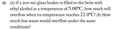 17. (a) If a 500-mL glass beaker is filled to the brim with
ethyl alcohol at a temperature of 5.00°C, how much will
overflow when its temperature reaches 22.0°C? (b) How
much less water would overflow under the same
conditions?
