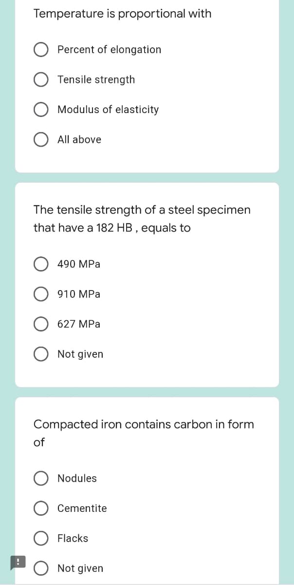 Temperature is proportional with
Percent of elongation
Tensile strength
Modulus of elasticity
All above
The tensile strength of a steel specimen
that have a 182 HB , equals to
490 MPa
910 MPa
627 MPa
Not given
Compacted iron contains carbon in form
of
Nodules
Cementite
Flacks
Not given
