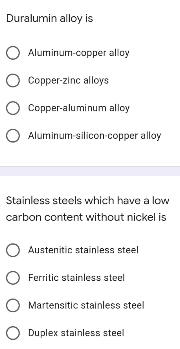 Duralumin alloy is
Aluminum-copper alloy
Copper-zinc alloys
Copper-aluminum alloy
O Aluminum-silicon-copper alloy
Stainless steels which have a low
carbon content without nickel is
Austenitic stainless steel
Ferritic stainless steel
Martensitic stainless steel
Duplex stainless steel
