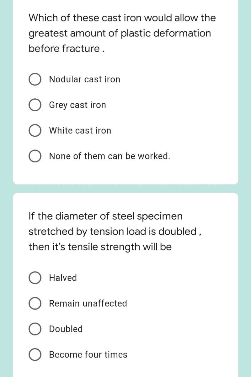 Which of these cast iron would allow the
greatest amount of plastic deformation
before fracture.
Nodular cast iron
Grey cast iron
White cast iron
O None of them can be worked.
If the diameter of steel specimen
stretched by tension load is doubled,
then it's tensile strength will be
O Halved
Remain unaffected
Doubled
Become four times
